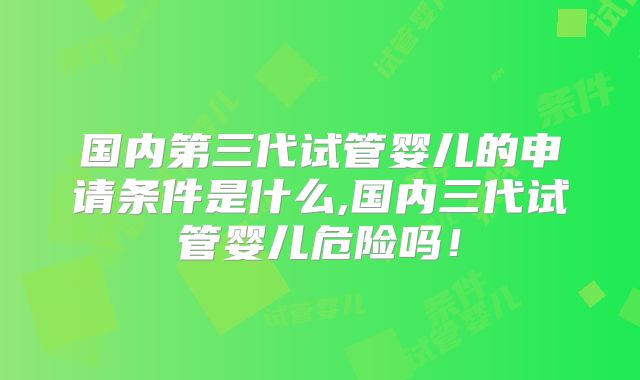 国内第三代试管婴儿的申请条件是什么,国内三代试管婴儿危险吗！