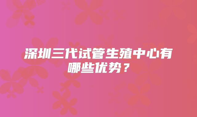 深圳三代试管生殖中心有哪些优势?