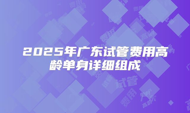 2025年广东试管费用高龄单身详细组成