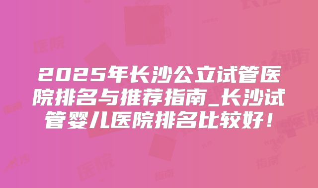 2025年长沙公立试管医院排名与推荐指南_长沙试管婴儿医院排名比较好!