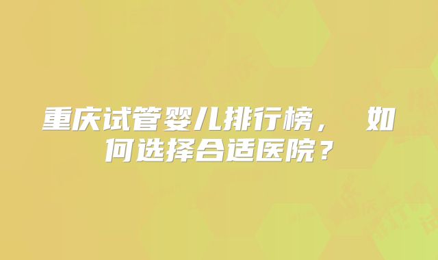 重庆试管婴儿排行榜, 如何选择合适医院?