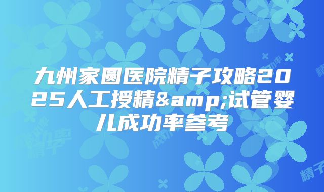九州家圆医院精子攻略2025人工授精&试管婴儿成功率参考