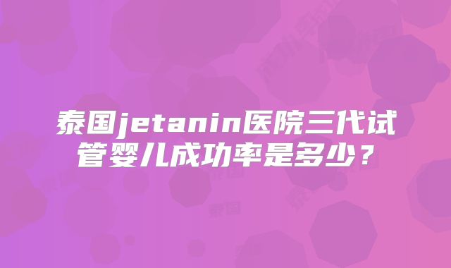 泰国jetanin医院三代试管婴儿成功率是多少？