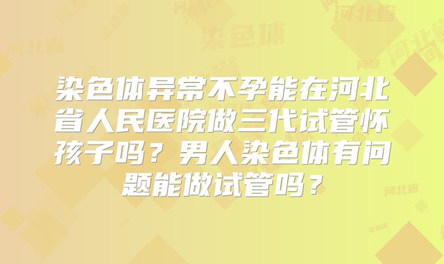 染色体异常不孕能在河北省人民医院做三代试管怀孩子吗？男人染色体有问题能做试管吗？