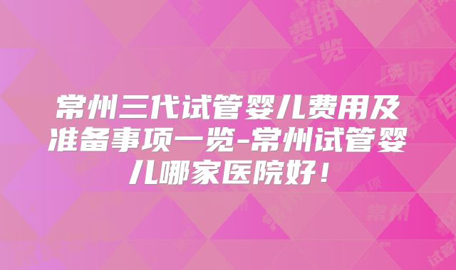 常州三代试管婴儿费用及准备事项一览-常州试管婴儿哪家医院好！