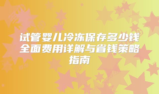 试管婴儿冷冻保存多少钱全面费用详解与省钱策略指南
