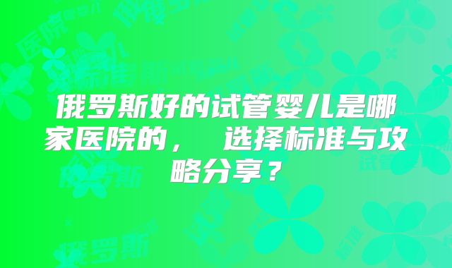 俄罗斯好的试管婴儿是哪家医院的， 选择标准与攻略分享？