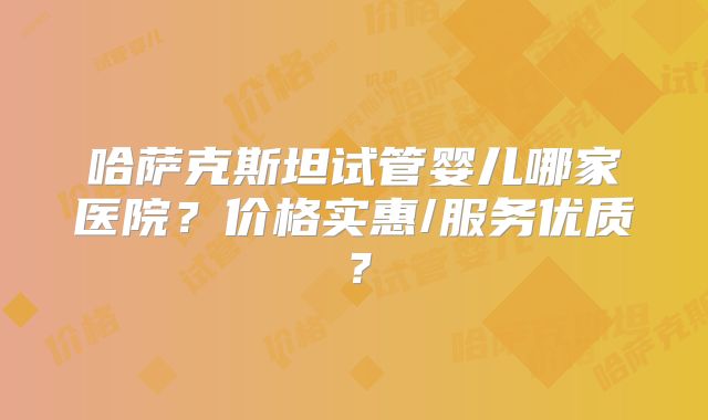 哈萨克斯坦试管婴儿哪家医院？价格实惠/服务优质？