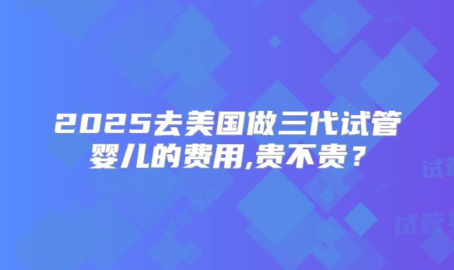 2025去美国做三代试管婴儿的费用,贵不贵?
