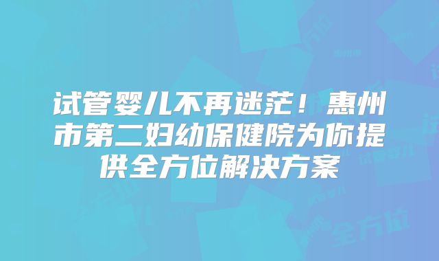 试管婴儿不再迷茫！惠州市第二妇幼保健院为你提供全方位解决方案