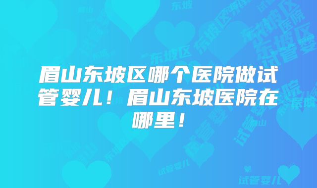 眉山东坡区哪个医院做试管婴儿！眉山东坡医院在哪里！