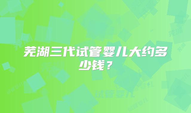 芜湖三代试管婴儿大约多少钱？