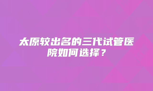 太原较出名的三代试管医院如何选择?