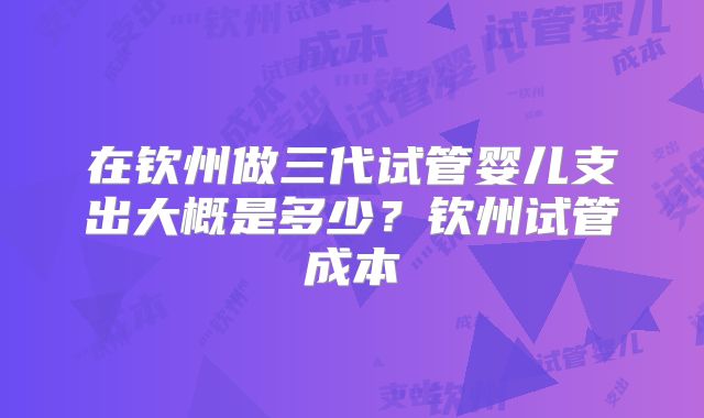 在钦州做三代试管婴儿支出大概是多少？钦州试管成本
