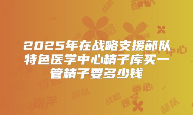 2025年在战略支援部队特色医学中心精子库买一管精子要多少钱