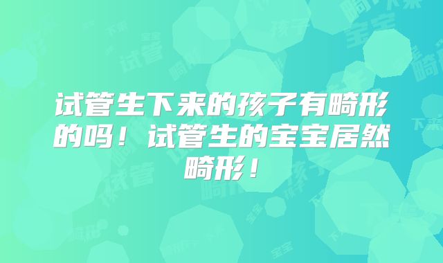 试管生下来的孩子有畸形的吗！试管生的宝宝居然畸形！