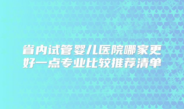 省内试管婴儿医院哪家更好一点专业比较推荐清单