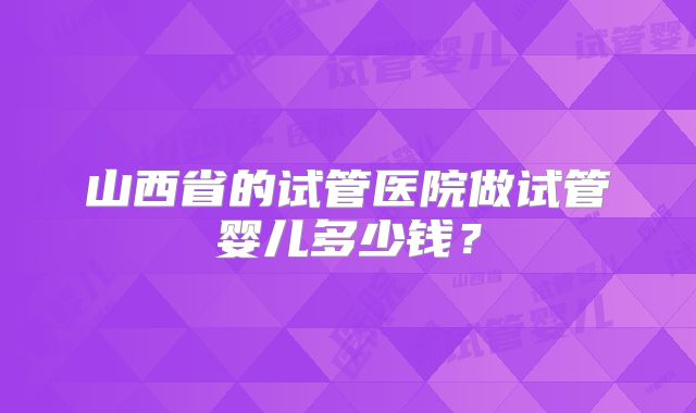 山西省的试管医院做试管婴儿多少钱?