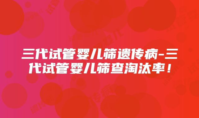 三代试管婴儿筛遗传病-三代试管婴儿筛查淘汰率!