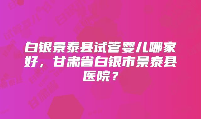 白银景泰县试管婴儿哪家好，甘肃省白银市景泰县医院？