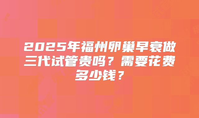 2025年福州卵巢早衰做三代试管贵吗？需要花费多少钱？