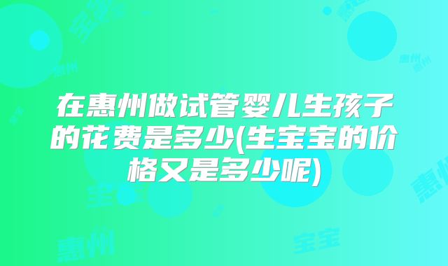 在惠州做试管婴儿生孩子的花费是多少(生宝宝的价格又是多少呢)