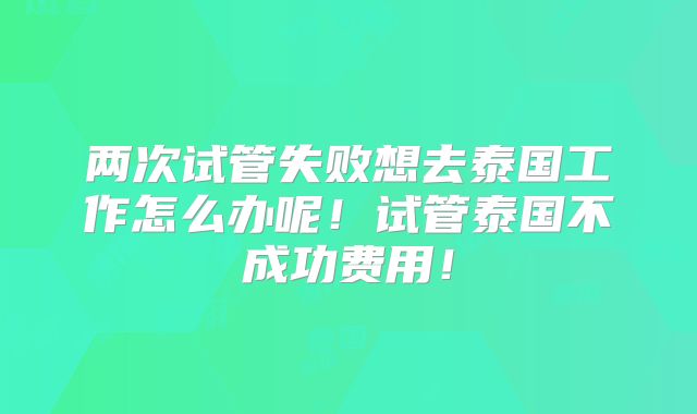 两次试管失败想去泰国工作怎么办呢！试管泰国不成功费用！