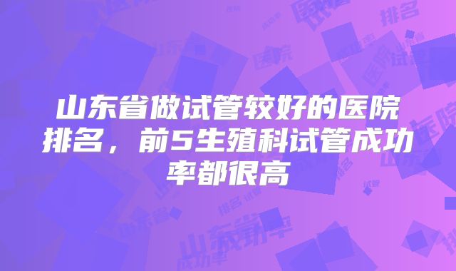 山东省做试管较好的医院排名，前5生殖科试管成功率都很高