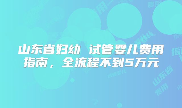 山东省妇幼 试管婴儿费用指南，全流程不到5万元