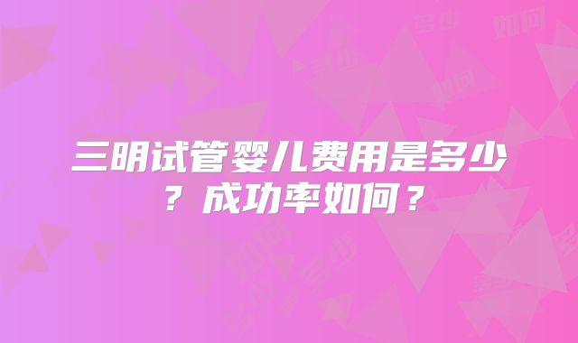 三明试管婴儿费用是多少？成功率如何？