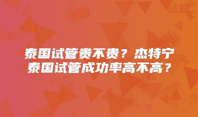 泰国试管贵不贵？杰特宁泰国试管成功率高不高？