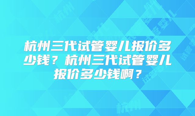 杭州三代试管婴儿报价多少钱?杭州三代试管婴儿报价多少钱啊?