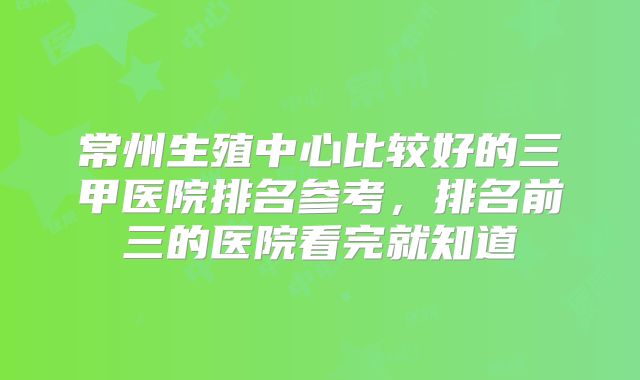 常州生殖中心比较好的三甲医院排名参考，排名前三的医院看完就知道