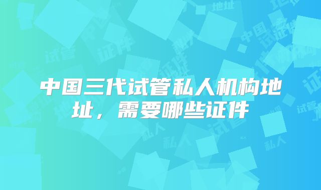 中国三代试管私人机构地址，需要哪些证件