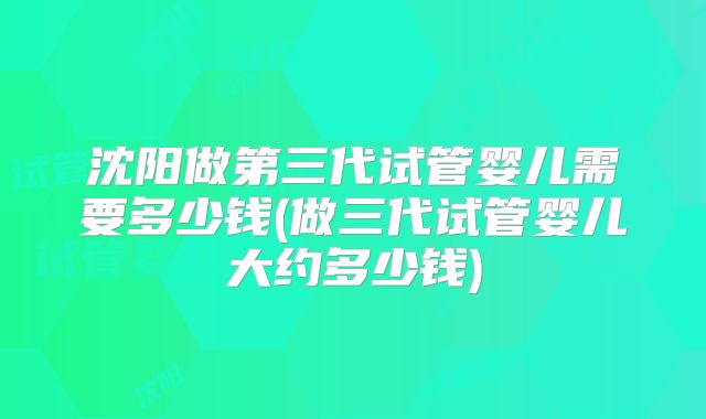 沈阳做第三代试管婴儿需要多少钱(做三代试管婴儿大约多少钱)