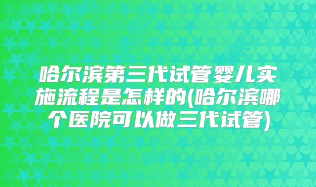 哈尔滨第三代试管婴儿实施流程是怎样的(哈尔滨哪个医院可以做三代试管)