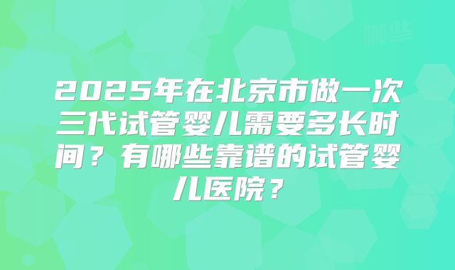 2025年在北京市做一次三代试管婴儿需要多长时间？有哪些靠谱的试管婴儿医院？