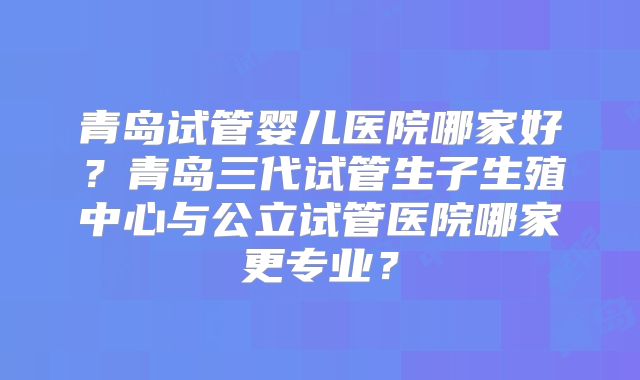 青岛试管婴儿医院哪家好？青岛三代试管生子生殖中心与公立试管医院哪家更专业？
