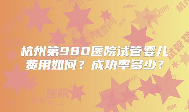 杭州第980医院试管婴儿费用如何？成功率多少？