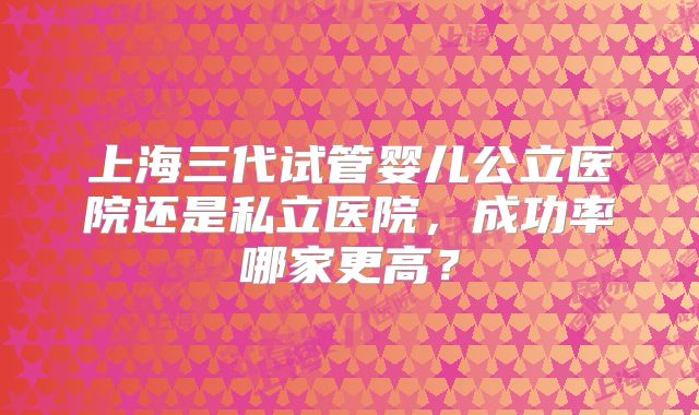 上海三代试管婴儿公立医院还是私立医院，成功率哪家更高？