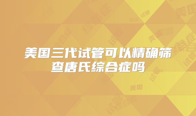 美国三代试管可以精确筛查唐氏综合症吗