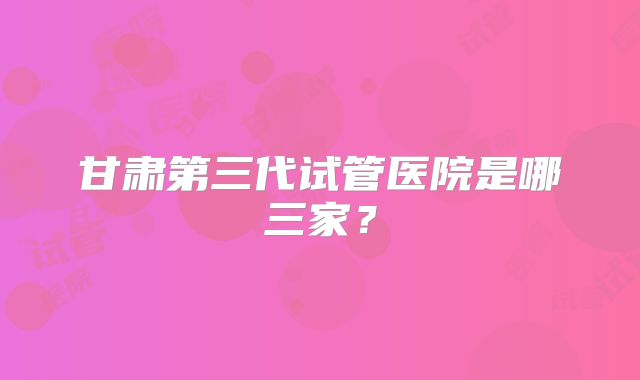 甘肃第三代试管医院是哪三家？