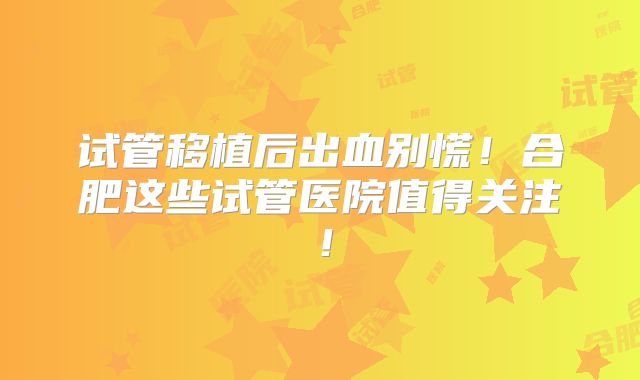 试管移植后出血别慌！合肥这些试管医院值得关注！