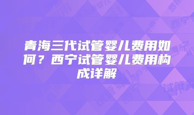 青海三代试管婴儿费用如何？西宁试管婴儿费用构成详解