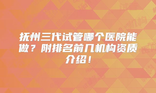 抚州三代试管哪个医院能做？附排名前几机构资质介绍！