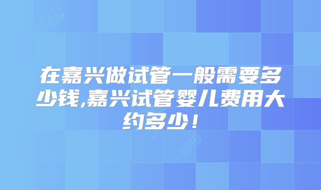在嘉兴做试管一般需要多少钱,嘉兴试管婴儿费用大约多少！