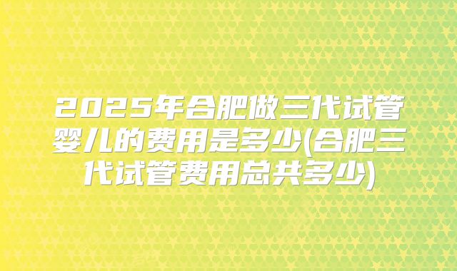 2025年合肥做三代试管婴儿的费用是多少(合肥三代试管费用总共多少)