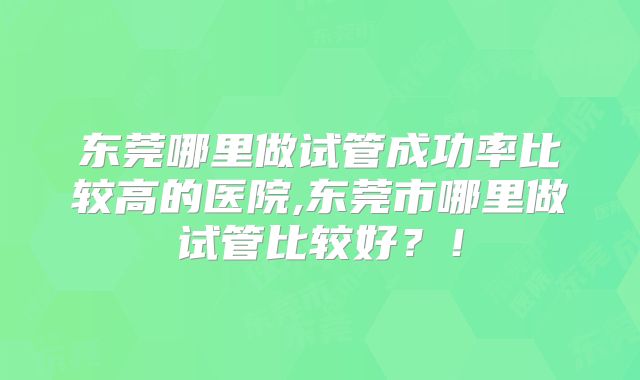 东莞哪里做试管成功率比较高的医院,东莞市哪里做试管比较好?!