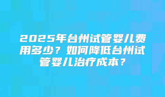 2025年台州试管婴儿费用多少?如何降低台州试管婴儿治疗成本?