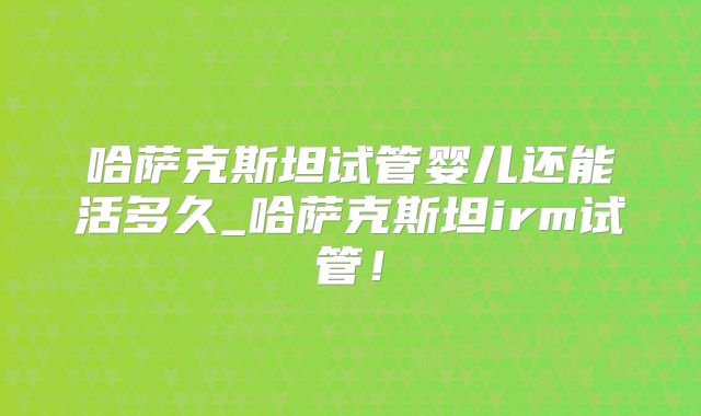 哈萨克斯坦试管婴儿还能活多久_哈萨克斯坦irm试管！